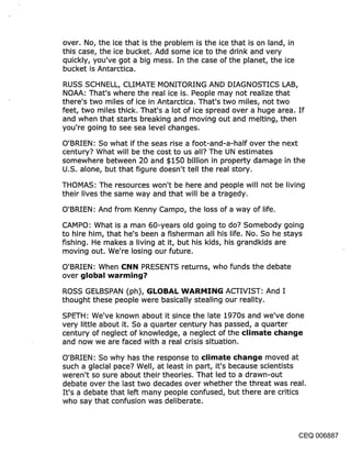 over. No, the ice that is the problem is the ice that is on land, in
this case, the ice bucket. Add some ice to the drink and very
quickly, you’ve got a big mess. In the case of the planet, the ice
bucket is Antarctica.

RUSS SCHNELL, CLIMATE MONITORING AND DIAGNOSTICS LAB,
NOAA: That’s where the real ice is. People may not realize that
there’s two miles of ice in Antarctica. That’s two miles, not two
feet, two miles thick. That’s a lot of ice spread over a huge area. If
and when that starts breaking and moving out and melting, then
you’re going to see sea level changes.

O’BRIEN: So what if the seas rise a foot-and-a-half over the next
century? What will be the cost to us all? The UN estimates
somewhere between :20 and $150 billion in property damage in the
U.S. alone, but that figure doesn’t tell the real story.

THOMAS: The resources won’t be here and people will not be living
their lives the same way and that will be a tragedy.

O’BRIEN: And from Kenny Campo, the loss of a way of life.

CAMPO: What is a man 60-years old going to do? Somebody going
to hire him, that he’s been a fisherman all his life. No. So he stays
fishing. He makes a living at it, but his kids, his grandkids are
moving out. We’re losing our future.

O’BRIEN: When (:::l~ll~i PRESENTS returns, who funds the debate
over glol~al ~varmir~g?

ROSS GELBSPAN (ph), (;I.OI}/~l. INA.l~l~l:II~lG ACTIVIST: And I
thought these people were basically stealing our reality.

SPETH: We’ve known about it since the late 1970s and we’ve done
very little about it. So a quarter century has passed, a quarter
century of neglect of knowledge, a neglect of the climate char~ge
and now we are faced with a real crisis situation.

O’BRIEN: So why has the response to climate change moved at
such a glacial pace? Well, at least in part, it’s because scientists
weren’t so sure about their theories. That led to a drawn-out
debate over the last two decades over whether the threat was real.
It’s a debate that left many people confused, but there are critics
who say that confusion was deliberate.



                                                                  CEQ 006887
 
