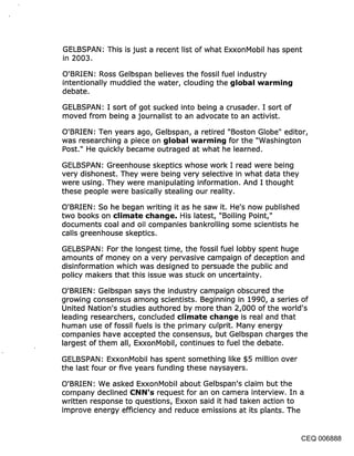 GELBSPAN: This is just a recent list of what ExxonMobil has spent
in 2003.
O’BRIEN: Ross Gelbspan believes the fossil fuel industry
intentionally muddied the water, clouding the {jlobal warmin~j
debate.

GELBSPAN: I sort of got sucked into being a crusader. I sort of
moved from being a journalist to an advocate to an activist.

O’BRIEN: Ten years ago, Gelbspan, a retired "Boston Globe" editor,
was researching a piece on global warmin{j for the "Washington
Post." He quickly became outraged at what he learned.

GELBSPAN: Greenhouse skeptics whose work I read were being
very dishonest. They were being very selective in what data they
were using. They were manipulating information. And I thought
these people were basically stealing our reality.

O’BRIEN: So he began writing it as he saw it. He’s now published
two books on climate cl~an{je. His latest, "Boiling Point,"
documents coal and oil companies bankrolling some scientists he
calls greenhouse skeptics.

GELBSPAN: For the longest time, the fossil fuel lobby spent huge
amounts of money on a very pervasive campaign of deception and
disinformation which was designed to persuade the public and
policy makers that this issue was stuck on uncertainty.

O’BRIEN: Gelbspan says the industry campaign obscu’red the
growing consensus among scientists. Beginning in 1990, a series of
United Nation’s studies authored by more than 2,000 of the world’s
leading researchers, concluded climate cl~an¢je is real and that
human use of fossil fuels is the primary culprit. Many energy
companies have accepted the consensus, but Gelbspan charges the
largest of them all, ExxonMobil, continues to fuel the debate.

GELBSPAN: ExxonMobil has spent something like $5 million over
the last four or five years funding these naysayers.

O’BRIEN: We asked ExxonMobil about Gelbspan’s claim but the
company declined !::NN’s request for an on camera interview. In a
written response to questions, Exxon said it had taken action to
improve energy efficiency and reduce emissions at its plants. The


                                                                    CEQ 006888
 