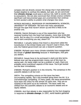 company did not directly answer the charge that it had deliberately
funded skeptics to confuse the debate, but said, we are convinced
that climate ci~ancje could pose a serious risk, both to society and
to ecosystems. We are also convinced that climate science contains
significant well-documented gaps and uncertainties that continue
to limit society’s ability to predict what changes may occur.

PATRICK MICHAELS, PROFESSOR OF ENVIRONMENTAL SCIENCES,
UNIVERSITY OF VIRGINIA: We have had many apocalypses
through the ages that haven’t shown up and this is likely to be
another one.

O’BRIEN: Patrick Michaels is one of the researchers who has
received funding from the fossil fuel industry, more than $150,000
worth. But he says it’s a small percentage of his total funding. That
has to taint everything you say, doesn’t it?
MICHAELS: I actually believe that there’s a document called the
Constitution in the United States and I haven’t read. in there, that
only the Federal government can ask a research question.

O’BRIEN: Michaels says many climate scientists have exaggerated
the threat of ~jIob~l w~rmin~j because in Washington, that gets
you dollars.

MICHAELS: Issues have to be portrayed in stark and dire terms.
Nobody ever got big programmatic money out of this town by
saying well, my issue might not be a problem or yeah, there are
probably some overblown aspects of this issue. You’d get booted
out the door immedia.tely.

O’BRIEN: Michael’s position is in the minority. The consensus is the
scientific debate is all but over.

SPETH: The compelling science on this issue has been
accumulating rapidly, like a big snowball going down the hill. It is
overwhelmingly compelling. In many cases, the same personalities
have been the critics for this almost 30 years now. They are so
isolated at this point as to be irrelevant. The issue really has
shifted from the scientific debate to an economic debate and an
equity debate.

O’BRIEN: And that debate is also responsible for the foot dragging
in response to climate chan~je, In 1997, world leaders gathered



                                                                     CEQ 006889
 