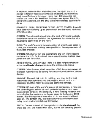 in Japan to draw up what would become the Kyoto Protocol, a
pledge to forcibly reduce greenhouse emissions. By the time it
went into effect early this year, more than 140 countries had
ratified the treaty, but President Bush opposes Kyoto. The U.S.,
along with Australia, are the only large industrialized countries to
do so.

GEORGE W. BUSH, PRESIDENT OF THE UNITED STATES: It would
have cost our economy up to $400 billion and we would have lost
4.9 million jobs.

O’BRIEN: The administration insists the cost of Kyoto is too high,
the science uncertain and that the agreement lets countries with
developing economies off the hook.

BUSH: The world’s second largest emitter of greenhouse gases is
China, yet China was entirely exempted from the requirements of
the Kyoto protocol.

O’BRIEN: Whether or not the exemptions are fair, world leaders
condemn the U.S. for its stand, even some industry leaders have
joined the call for action.

JOHN BROWNE, CEO, BP OIL: There is a case for proportionary
action on climate change because the evidence is strong.

O’BRIEN: John Browne, chief executive of BP, has made waves at
the fossil fuel industry by calling for limits on production of carbon
dioxide.

BROWNE: The real risk is to do nothing, and then to find that
reality has crept up on us and that urgent, drastic action is
necessary and that really does cause economic damage.

O’BRIEN: BP, One of the world’s largest oil companies, is now also
one of the biggest sellers of solar powered systems. And even
Exxon is less strident. The company is now funding research into
technologies that reduce greenhouse gases to the tune of $100
million. But the argument over what to do and what it will cost
goes on. The bottom line, the choice may be an economic cost
today or an environmental cost tomorrow.

SPETH: Can we prevent all damages from climate change? No.
We’re too late. We missed that boat, but we can certainly prevent



                                                                       CEQ 006890
 