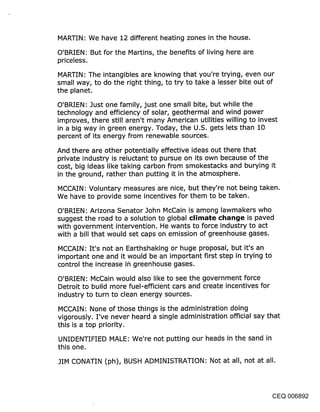 MARTIN: We have 12 different heating zones in the house.

O’BRIEN: But for the Martins, the benefits of living here are
priceless.

MARTIN: The intangibles are knowing that you’re trying, even our
small way, to do the right thing, to try to take a lesser bite out of
the planet.

O’BRIEN: Just one family, just one small bite, but while.the
technology and efficiency of solar, geothermal and wind power
improves, there still aren’t many American utilities willing to invest
in a big way in green energy. Today, the U.S. gets lets than 10
percent of its energy from renewable sources.

And there are other potentially effective ideas out there that
private industry is reluctant to pursue on its own because of the
cost, big ideas like taking carbon from smokestacks and burying it
in the ground, rather than putting it in the atmosphere.
MCCAIN: Voluntary measures are nice, but they’re not being taken.
We have to provide some incentives for them to be taken.

O’BRiEN: Arizona Senator John McCain is among lawmakers who
suggest the road to a solution to global climate cl~ar~je is paved
with government intervention. He wants to force industry to act
with a bill that would set caps on emission of greenhouse gases.

MCCAIN: It’s not an Earthshaking or huge proposal, but it’s an
important one and it would be an important first step in trying to
control the increase i~ greenhouse gases.

O’BRIEN: McCain would also like to see the government force
Detroit to build more fuel-efficient cars and create incentives for
industry to turn to clean energy sources.

MCCAIN: None of those things is the administration doing
vigorously. I’ve never heard a single administration official say that
this is a top priority.

UNIDENTIFIED MALE: We’re not putting our heads in the sand in
this one.

JIM CONATIN (ph), BUSH ADMINISTRATION: Not at all, not at all.




                                                                CEQ 006892
 