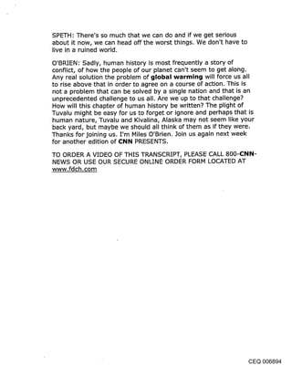 SPETH: There’s so much that we can do and if we get serious
about it now, we can head off the worst things. We don’t have to
live in a ruined world.

O’BRIEN: Sadly, human history is most frequently a story of
conflict, of how the people of our planet can’t seem to get along.
Any real solution the problem of global warming will force us all
to rise above that in order to agree on a course of action. This is
not a problem that can be solved by a single nation and that is an
unprecedented challenge to us all. Are we up to that challenge?
How will this chapter of human history be written? The plight of
Tuvalu might be easy for us to forget or ignore and perhaps that is
human nature, Tuvalu and Kivalina, Alaska may not seem like your
back yard, but maybe we should all think of them as if they were.
Thanks for joining us. I’m Miles O’Brien. Join us again next week
for another edition of CNN PRESENTS.
TO ORDER A VIDEO OF THIS TRANSCRIPT, PLEASE CALL 800-(::I~IN-
NEWS OR USE OUR SECURE ONLINE ORDER FORM LOCATED AT
www.fdch.com




                                                                CEQ 006894
 