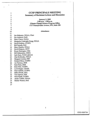 1                    CCSP PRINCIPALS MEETING
 2                Summary of Decisions/Actions and Discussion
 3
 4                                 January 5, 2005
 5                               3:00 p.m. - 5:00 p.m.
 6                      Climate Change Science Program Office
 7                     1717 Pennsylvania Avenue, NW, Suite 250
 8
 9
10                                     A~endance
11
12   Jim Mahoney, NOAA, Chair
13   Jim Andrews, DoD
14   Mary Cleave, NASA
15   Margarita Conkright-Gregg, NOAA
16   David Dokken, CCSPO
17   Bill Fameth, DoS
18   Mary Glackin, NOAA
19   David Halpem, OSTP
20   Bryan Hannegan, CEQ
21   Bill Hohenstein, USDA
22   Jack Kaye, NASA (phone)
23   Chet Koblinsky, NOAA
24   Margaret Leinen, NSF
25   Richard Moss, CCSPO
26   Ari Patrinos, DOE
27   Rick Petty, DOE
28   Rick Piltz, CCSPO
29   Loret Ruppe, USAID
30   Peter Schultz, CCSPO
31   Mike Slimak, EPA
32   Tom Spence, NSF
33   Nick Sundt, CCSPO
34   Ahsha Tribble, NOAA
35   Harlan Watson, DoS
36
37




                                                                 CEQ 006734
 