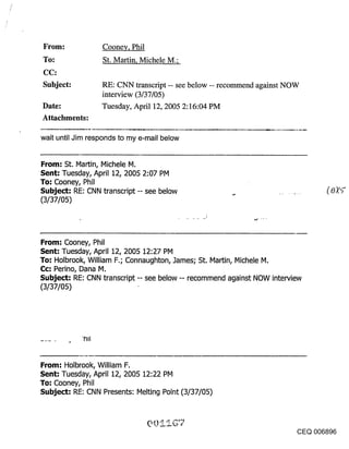 ~rol~:            Cooney, Phil
~o."              St. Martin, Michele M.;

Subject:          RE: CNN transcript -- see below -- recommend against NOW
                  interview (3/37/05)
Date:             Tuesday, April 12, 2005 2:16:04 PM
Attachments:

wait until Jim responds to my e-mail below


From: St. Martin, Michele M.
Sent: Tuesday, April 12, 2005 2:07 PM
To: Cooney, Phil
Subject: RE: CNN transcript -- see below
(3/37/05)



From: Cooney, Phil
Sent: Tuesday, April 12, 2005 12:27 PM
To: Holbrook, William F.; Connaughton, James; St. Martin, Michele M.
Cc: Perino, Dana M.
Subject: RE: CNN transcript -- see below -- recommend against NOW interview
(3/37/05)




From: Holbrook, William F.
Sent: Tuesday, April 12, 2005 12:22 PM
To: Cooney, Phil
Subject: RE: CNN Presents: Melting Point (3/37/05)



                                                                          CEQ 006896
 