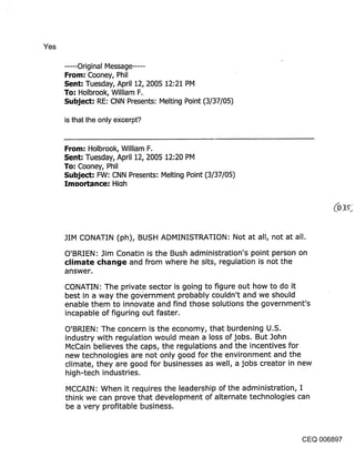 Yes

      ...... Original Message ......
      From: Cooney, Phil
      Sent: Tuesday, April 12, 2005 12:21 PM
      To: Holbrook, William F..
      Subject: RE: CNN Presents: Melting Point (3/37/05)

      is that the only excerpt?


      From: Holbrook, William F.
      Sent: Tuesday, April 12, 2005 12:20 PM
      To: Cooney, Phil
      Subject: FW: CNN Presents: Melting Point (3/37/05)
      ImDortance: Hioh




      JIM CONATIN (ph), BUSH ADMINISTRATION: Not at all, not at all.

      O’BRIEN: Jim Conatin is the Bush administration’s point person on
      climate change and from where he sits, regulation is not the
      answer.

      CONATIN: The private sector is going to figure out how to do it
      best in a way the government probably couldn’t and we should
      enable them to innovate and find those solutions the government’s
      incapable of figuring out faster.

      O’BRIEN: The concern is the economy, that burdening U.S.
      industry with regulation would mean a loss of jobs. But John
      McCain believes the caps, the regulations and the incentives for
      new technologies are not only good for the environment and the
      climate, they are good for businesses as well, a jobs creator in new
      high-tech industries.

      MCCAIN: When it requires the leadership of the administration, I
      think we can prove that development of alternate technologies can
      be a very profitable business.



                                                                   CEQ 006897
 