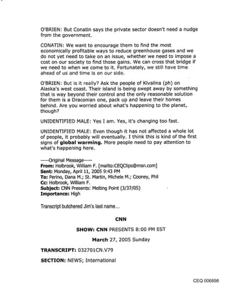 O’BRIEN: But Conatin says the private sector doesn’t need a nudge
from the government.

CONATIN: We want to encourage them to find the most
economically profitable ways to reduce greenhouse gases and we
do not yet need to take on an issue, whether we need to impose a
cost on our society to find those gains. We can cross that bridge if
we need to when we come to it. Fortunately, we still have time
ahead of us and time is on our side.

O’BRIEN: But is it really? Ask the people of Kivalina (ph) on
Alaska’s west coast. Their island is being swept away by something
that is way beyond their control and the only reasonable solution
for them is a Draconian one, pack up and leave their homes
behind. Are you worried about what’s happening to the planet,
though?

UNIDENTIFIED MALE: Yes I am. Yes, it’s changing too fast.

UNIDENTIFIED MALE: Even though it has not affected a whole lot
of people, it probably will eventually. I think this is kind of the first
signs of cjIobal warmincj. More people need to pay attention to
what’s happening here.

...... Original Message .....
From: Holbrook, William F. [mailto:CEQClips@msn.com]
Sent: Monday, April 11, 2005 9:43 PM
To: Perino, Dana M.; St. Martin, Michele M.; Cooney, Phil
Cc: Holbrook, William F.
Subject: CNN Presents: Melting Point (3/37/05)
Importance: High

Transcript butchered Jim’s last name...

                                    CNN

                 SHOW: CNN PRESENTS 8:00 PM EST
                         March 27, 2005 Sunday

TRANSCRIPT: 032701CN,V79

SECTION: NEWS; International


                                                                   CEQ 006898
 