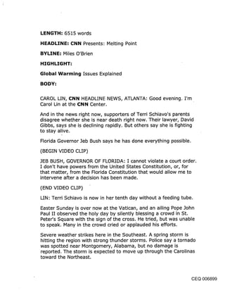 LENGTH: 6515 words
HEADLINE: CNN Presents: Melting Point

BYLINE: Miles O’Brien

HIGHLIGHT:
Global Warming Issues Explained
BODY:

CAROL LIN, CNN HEADLINE NEWS, ATLANTA: Good evening. I’m
Carol Lin at the CNN Center.

And in the news right now, supporters of Terri Schiavo’s parents
disagree whether she is near death right now. Their lawyer, David
Gibbs, says she is declining rapidly. But others say she is fighting
to stay alive.

Florida Governor Jeb Bush says he has done everything possible.

(BEGIN VIDEO CLIP)

JEB BUSH, GOVERNOR OF FLORIDA: I cannot violate a court order.
I don’t have powers from the United States Constitution, or, for
that matter, from the Florida Constitution that would allow me to
intervene after a decision has been made.

(END VIDEO CLIP)

LIN: Terri Schiavo is now in her tenth day without a feeding tube.

Easter Sunday is over now at the Vatican, and an ailing Pope John
Paul II observed the holy day by silently blessing a crowd in St.
Peter’s Square with the sign of the cross. He tried, but was unable
to speak. Many in the crowd cried or applauded his efforts.

Severe weather strikes here in the Southeast. A spring storm is
hitting the region with strong thunder storms. Police say a tornado
was spotted near Montgomery, Alabama, but no damage is
reported. The storm is expected to move up through the Carolinas
toward the Northeast.



                                                               CEQ 006899
 