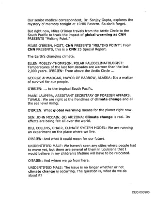 Our senior medical correspondent, Dr. Sanjay Gupta, explores the
mystery of memory tonight at 10:00 Eastern. So don’t forget.

But right now, Miles O’Brien travels from the Arctic Circle to the
South Pacific to track the impact of global warming as CNN
PRESENTS "Melting Point."

MILES O’BRIEN, HOST, CNN PRESENTS "MELTING POINT": From
CNN PRESENTS, this is a CNN 25 Special Report.

The Earth’s changing climate.

ELLEN MOSLEY-THOMPSON, POLAR PALEOCLIMATOLOGIST:
Temperatures of the last few decades are warmer than the last
2,000 years. O’BRIEN : From above the Arctic Circle ...

GEORGE AHMAOGAK, MAYOR OF BARROW, ALASKA: It’s a matter
of survival for our people.

O’BRIEN: ... to the tropical South Pacific.

PAANI LAUPEPA, ASSISTANT SECRETARY OF FOREIGN AFFAIRS,
TUVALU: We are right at the frontlines of climate change and all
the sea level rising.

O’BRIEN: What global warming means for the planet right now.

SEN. JOHN MCCAIN, (R) ARIZONA: Climate change is real. Its
effects are being felt all over the world.

BILL COLLINS, CHAIR, CLIMATE SYSTEM MODEL: We are running
an experiment on the place where we live.

O’BRIEN: And what it could mean for our future.

UNIDENTIFIED MALE: We haven’t seen any cities where people had
to move yet, but there are several of them in Louisiana that I
would believe in my children’s lifetime will have to be relocated.

O’BRIEN: And where we go from here.

UNIDENTIFIED MALE: The issue is no longer whether or not
climate change is occurring. The question is, what do we do
about it?




                                                               CEQ 006900
 