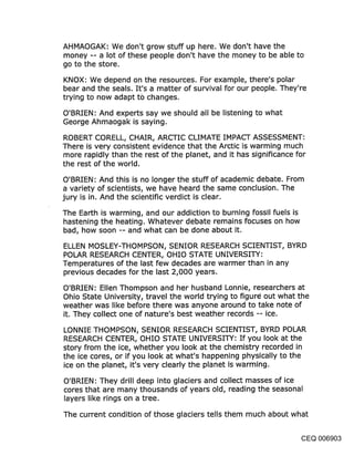 AHMAOGAK: We don’t grow stuff up here. We don’t have the
money -- a lot of these people don’t have the money to be able to
go to the store.

KNOX: We depend on the resources. For example, there’s polar
bear and the seals. It’s a matter of survival for our people. They’re
trying to now adapt to changes.

O’BRIEN: And experts say we should all be listening to what
George Ahmaogak is saying.

ROBERT CORELL, CHAIR, ARCTIC CLIMATE IMPACT ASSESSMENT:
There is very consistent evidence that the Arctic is warming much
more rapidly than the rest of the planet, and it has significance for
the rest of the world.

O’BRIEN: And this is no longer the stuff of academic debate. From
a variety of scientists, we have heard the same conclusion. The
jury is in. And the scientific verdict is clear.

The Earth is warming, and our addiction to burning fossil fuels is
hastening the heating. Whatever debate remains focuses on how
bad, how soon -- and what can be done about it.

ELLEN MOSLEY-THOMPSON, SENIOR RESEARCH SCIENTIST, BYRD
POLAR RESEARCH CENTER, OHIO STATE UNIVERSITY:
Temperatures of the last few decades are warmer than in any
previous decades for the last 2,000 years.

O’BRIEN: Ellen Thompson and her husband Lonnie, researchers at
Ohio State University, travel the world trying to figur~ out what the
weather was like before there was anyone around to take note of
it. They collect one of nature’s best weather records -- ice.

LONNIE.THOMPSON, SENIOR RESEARCH SCIENTIST, BYRD POLAR
RESEARCH CENTER, OHIO STATE UNIVERSITY: If you look at the
story from the ice, whether you look at the chemistry recorded in
the ice cores, or if you look at what’s happening physically to the
ice on the planet, it’s very clearly the planet is warming.

O’BRIEN: They drill deep into glaciers and collect masses of ice
cores that are many thousands of years old, reading the seasonal
layers like rings on a tree.

The current condition of those glaciers tells them much about what


                                                               CEQ 006903
 