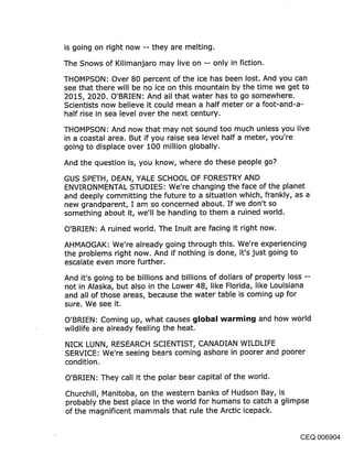 is going on right now -- they are melting.

The Snows of Kilimanjaro may live on -- only in fiction.

THOMPSON: Over 80 percent of the ice has been lost. And you can
see that there will be no ice on this mountain by the time we get to
2015, 2020. O’BRIEN: And all that water has to go somewhere.
Scientists now believe it could mean a half meter or a foot-and-a-
half rise in sea level over the next century.

THOMPSON: And now that may not sound too much unless you live
in a coastal area. But if you raise sea level half a meter, you’re
going to displace over 100 million globally.

And the question is, you know, where do these people go?

GUS SPETH, DEAN, YALE SCHOOL OF FORESTRY AND
ENVIRONMENTAL STUDIES: We’re changing the face of the planet
and deeply committing the future to a situation which, frankly, as a
new grandparent, I am so concerned about. If we don’t so
something about it, we’ll be handing to them a ruined world.

O’BRIEN: A ruined world. The Inuit are facing it right now.

AHMAOGAK: We’re already going through this. We’re experiencing
the problems right now. And if nothing is done, it’s just going to
escalate even more further.

And it’s going to be billions and billions of dollars of property loss --
not in Alaska, but also in the Lower 48, like Florida, like Louisiana
and all of those areas, because the water table is coming up for
sure. We see it.

O’BRIEN: Coming up, what causes glol~al warming and how world
wildlife are already feeling the heat.

NICK LUNN, RESEARCH SCIENTIST, CANADIAN WILDLIFE
SERVICE: We’re seeing bears coming ashore in poorer and poorer
condition.

O’BRIEN: They call it the polar bear capital of the world.

Churchill, Manitoba, on the western banks of Hudson Bay, is
probably the best place in the world for humans to catch a glimpse
of the magnificent mammals that rule the Arctic icepack.


                                                                  CEQ 006904
 