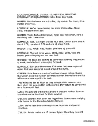 RICHARD ROMANIUK, DISTRICT SUPERVISOR, MANITOBA
CONSERVATION DEPARTMENT: Hello. Polar Bear Alert.

O’BRIEN: But the bears are in trouble, big trouble. For them, it’s a
matter of survival.

ROMANIUK: We’ve been chasing her since Wednesday. About
10:00 we got the first call.

O’BRIEN: That’s Richard Romaniuk, Polar Bear Policeman. He’s a
very busy man these days.

ROMANIUK: Well, last night we had four calls. One at 5:00, one at
about 1’.00, one about 3:00 and one at about 5:00.
UNIDENTIFIED MALE: Hey, buddy, you here by yourself?.

ROMANIUK: The last three years, 2001, 2002, 2003, were the
busiest years the program has ever had.

O’BRIEN: The bears are coming to town with alarming frequencies
-- weak, famished and scavenging for food.

ROMANIUK: Last year there were 176 bears that were captured.
About 135 were captured in and around the dump.

O’BRIEN: Polar bears are nature’s ultimate binge eaters. During
the winter, once the Hudson Bay freezes over, they take to the ice
with a voracious appetite for seal.

They hunt and eat as much as they can get their paws on.-And
then when the ice gets thin in the spring, they return to terra firma
for a four-month fast.

LUNN: The amount of time that bears in western Hudson Bay can
spend on sea ice is critical for their survival.

O’BRIEN: Scientist Nick Lunn has logged two dozen years studying
polar bears for the Canadian Wildlife Service.

LUNN: We’ve seen bears coming ashore in poorer and poorer
condition.

O’BRIEN: Adults males are 15 percent lighter than they were 20


                                                                 CEQ 006905
 