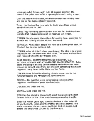 years ago, adult females with cubs 20 percent skinnier. The
reason? The polar bear buffet is opening later and closing sooner.

Over the past three decades, the thermometer has steadily risen
and the ice has just as steadily receded.

Today, the Hudson Bay returns to its liquid state three weeks
earlier than it did in 1970.

LUNN: They’re coming ashore earlier with less fat. And they have
to make that reduced amount of fat reserves last longer.

O’BRIEN: So who could blame them for coming here, searching for
a snack and running afoul of Richard Romaniuk.

ROMANIUK: And a lot of people will refer to it as the polar bear jail.
We don’t like to refer to it as a jail.

O’BRIEN: After all, it isn’t about punishment. The idea is to protect
the people and the bears from each other. The bears are held here,
then released when the bay freezes over.

RUSS SCHNELL, CLIMATE MONITORING DIRECTOR, U.S.
NATIONAL OCEANIC AND ATMOSPHERIC ADMINISTRATION: Polar
bears are going to be very uncomfortable when they can’t have
enough ice to hunt seals from. But this isn’t something that hasn’t
happened many times in the history of the Earth.

O’BRIEN: Russ Schnell is a leading climate researcher for the
National Oceanic and Atmospheric Administration.

SCHNELL: It’s just that we’re compressing something that
happened in millions of years into hundreds.

O’BRIEN: And that’s the rub.

SCHNELL: And that’s the rub.

O’BRIEN: Our planet is littered with proof that pushing the fast
forward button on the climate machine can mean big trouble.

Sixty-five million years ago, scientists believe a killer asteroid
struck the Earth, kicking up the mother of all dust storms. The
sun’s rays were blocked, plants and trees died en masse. And
before too long it was curtains to the dinosaurs.


                                                                CEQ 006906
 