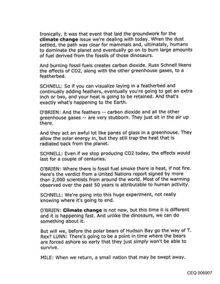 Ironically, it was that event that laid the groundwork for the
climate change issue we’re dealing with today. When the dust
settled, the path was clear for mammals and, ultimately, humans
to dominate the planet and eventually go on to burn large amounts
of fuel derived from the fossils of those dinosaurs.

And burning fossil fuels creates carbon dioxide. Russ Schnell likens
the effects of CO2, along with the other greenhouse gases, to a
featherbed.

SCHNELL: So if you can visualize laying in a featherbed and
continually adding feathers, eventually you’re going to get an extra
inch or two, and your heat is going to be retained. And that’s
exactly what’s happening to the Earth.

O’BRIEN: And the feathers -- carbon dioxide and all the other
greenhouse gases -- are very stubborn. They just sit in the air up
there.

And they act an awful lot like panes of glass in a greenhouse. They
allow the solar energy in, but they still trap the heat that is
radiated back from the planet.

SCHNELL: Even if we stop producing CO2 today, the effects would
last for a couple of centuries.

O’BRIEN: Where there is fossil fuel smoke there is heat, if not fire.
Here’s the verdict from a United Nations report signed by more
than 2,000 scientists .from around the world. Most of the warming
observed over the past 50 years is attributable to human activity.

SCHNELL: We’re going into this huge experiment, not really
knowing where it’s going to end.

O’BRIEN: Climate change is not new, but this time it is different
and it is happening fast. And unlike the dinosaurs, we can do
something about it.

But will we, before the polar bears of Hudson Bay go the way of T.
Rex? LUNN: There’s going to be a point in time where the bears
are forced ashore so early that they just simply won’t be able to
survive.

MILE: When we return, a small nation that may be swept away.


                                                                CEQ 006907
 