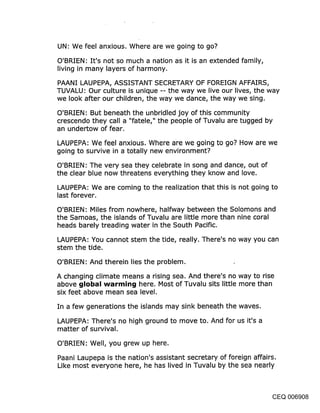 UN: We feel anxious. Where are we going to go?

O’BRIEN: It’s not so much a nation as it is an extended family,
living in many layers of harmony.

PAANI LAUPEPA, ASSISTANT SECRETARY OF FOREIGN AFFAIRS,
TUVALU: Our culture is unique -- the way we live our lives, the way
we look after our children, the way we dance, the way we sing.

O’BRIEN: But beneath the unbridled joy of this community
crescendo they call a "fatele," the people of Tuvalu are tugged by
an undertow of fear.

LAUPEPA: We feel anxious. Where are we going to go? How are we
going to survive in a totally new environment?
O’BRIEN: The very sea they celebrate in song and dance, out of
the clear blue now threatens everything they know and love.

LAUPEPA: We are coming to the realization that this is not going to
last forever.

O’BRIEN: Miles from nowhere, halfway between the Solomons and
the Samoas, the islands of Tuvalu are little more than nine coral
heads barely treading water in the South Pacific.

LAUPEPA: You cannot stem the tide, really. There’s no way you can
stem the tide.

O’BRIEN: And therein lies the problem.

A changing climate means a rising sea. And there’s no way to rise
above ~jIol~al warr~in~j here. Most of Tuvalu sits little more than
six feet above mean sea level.

In a few generations the islands may sink beneath the waves.

LAUPEPA: There’s no high ground to move to. And for us it’s a
matter of survival.

O’BRIEN: Well, you grew up here.

Paani Laupepa is the nation’s assistant secretary of foreign affairs.
Like most everyone here, he has lived in Tuvalu by the sea nearly



                                                                CEQ 006908
 