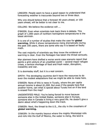 LINDZEN: People seem to have a good reason to understand that
forecasting weather is inaccurate beyond two or three days.

Why one should believe that a forecast 40 years ahead, or 100
.years ahead, will be better is not clear to me.

COLLINS: We believe the evidence will ...

O’BRIEN: Even when scientists look back there is debate. This
graph of 1,000 years of northern hemisphere temperatures is the
latest skirmish.

It is one of a number of studies that make the case for global
warming. While it shows temperatures rising dramatically during
the past 100 years, there are some who say it is based on faulty
math.

The vast majority of scientists say they know the evidence of
warming is clear. Even the Pentagon has taken the threat seriously.

War planners have drafted a worse worst-case scenario report that
paints a grim picture of an unsettled world -- several major refugee
crises, a serious shortage of food and fresh water, disruption,
instability and war.

It is doomsday stuff, but it is a real concern.

SPETH: The developing countries don’t have the resources to do
even the modest adaptations that we might be able to make here.

O’BRIEN: None of thi~ is news in Tuvalu, where the per capita
annual income is about $1,000. But even if the people here find
another home, can what is special about Tuvalu live on if the land
is erased from the map?

UNIDENTIFIED MALE: You’re being forced to move because
someone else in the United States, someone else in Europe,
someone else in Canada is living a very good life. He doesn’t give a
damn about what’s happening down the track.

O’BRIEN: Next, the threat to the U.S., the city in the crosshairs of
global warming.
O’BRIEN: In the marshy bayous where the mighty Mississippi rolls
and roils into the Gulf of Mexico, the water is rising, the land is


                                                                  CEQ 006911
 