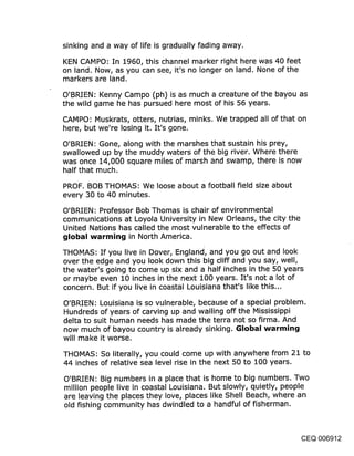 sinking and a way of life is gradually fading away.

KEN CAMPO: In 1960, this channel marker right here was 40 feet
on land. Now, as you can see, it’s no longer on land. None of the
markers are land.

O’BRIEN: Kenny Campo (ph) is as much a creature of the bayou as
the wild game he has pursued here most of his 56 years.

CAMPO: Muskrats, otters, nutrias, minks. We trapped all of that on
here, but we’re losing it. It’s gone.

O’BRIEN: Gone, along with the marshes that sustain his prey,
swallowed up by the muddy waters of the big river. Where there
was once 14,000 square miles of marsh and swamp, there is now
half that much.

PROF. BOB THOMAS: We loose about a football field size about
every 30 to 40 minutes.

O’BRIEN: Professor Bob Thomas is chair of environmental
communications at Loyola University in New Orleans, the city the
United Nations has called the most vulnerable to the effects of
~jIol~al warmin~j in North America.

THOMAS" If you live in Dover, England, and you go out and look
over the edge and you look down this big cliff and you say, well,
the water’s going to come up six and a half inches in the 50 years
or maybe even 10 inches in the next 100 years. It’s not a lot of
concern. But if you liv.e in coastal Louisiana that’s like this...

O’BRIEN: Louisiana is so vulnerable, because of a special problem.
Hundreds of years of carving up and walling off the Mississippi
delta to suit human needs has made the terra not so firma. And
now much of bayou country is already sinking. Global warmin~j
will make it worse.

THOMAS: So literally, you could come up with anywhere from 21 to
44 inches of relative sea level rise in the next 50 to 100 years.

O’BRIEN: Big numbers in a place that is home to big numbers. Two
million people live in coastal Louisiana. But slowly, quietly, people
are leaving the places they love, places like Shell Beach, where an
old fishing community has dwindled to a handful of fisherman.



                                                              CEQ 006912
 