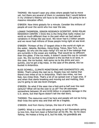 THOMAS: We haven’t seen any cities where people had to move
yet, but there are several of them in Louisiana that I would believe
in my children’s lifetime will have to be relocated. It’s going to be a
massive relocation effort.

O’BRIEN: Now think globally for a minute. Consider the millions of
people all over the w6rld who live near the sea.

LONNIE THOMPSON, SENIOR RESEARCH SCIENTIST, BYRD POLAR
RESEARCH CENTER: I think this is the thing that really makes our
world so much different than in the past when we had natural
variations in things like sea level. We never had 6.3 billion people
and we never had millions of those people living right at sea level.

O’BRIEN: Thirteen of the 17 largest cities in the world sit right on
the water. Jakarta, Bombay, Hong Kong, Tokyo, New York, Los
Angeles. So why are the seas rising? It’s not as if the icebergs that
are currently in the ocean are melting. That would be no different
than this glass. If the ice melts, it doesn’t cause this cup to runneth
over. No, the ice that is the problem is the ice that is on land, in
this case, the ice bucket. Add some ice to the drink and very
quickly, you’ve got a big mess. In the case of the planet, the ice
bucket is Antarctica.

RUSS SCHNELL, CLIMATE MONITORING AND DIAGNOSTICS LAB,
NOAA: That’s where the real ice is. People may not realize that
there’s two miles of ice in Antarctica. That’s two miles, not two
feet, two miles thick. That’s a lot of ice spread over a huge area. If
and when that starts breaking and moving out and melting, then
you’re going to see sea level changes.

O’BRIEN: So what if the seas rise a foot-and-a-half over the next
century? What will be the cost to us all? The UN estimates
somewhere between 20 and $150 billion in property damage in the
U.S. alone, but that figure doesn’t tell the real story.

THOMAS: The resources won’t be here and people will not be living
their lives the same way and that will be a tragedy.

O’BRIEN: And from Kenny Campo, the loss of a way of life.

CAMPO: What is a man 60-years old going to do? Somebody going
to hire him, that he’s been a fisherman all his life. No. So he stays
fishing. He makes a living at it, but his kids, his grandkids are


                                                                    CEQ 006913
 