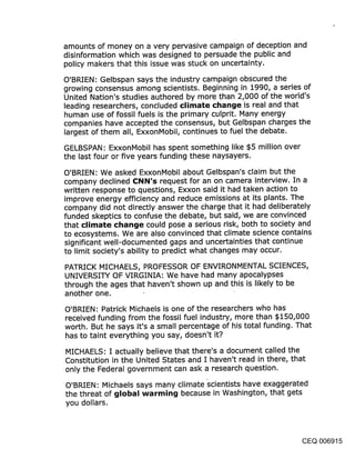 amounts of money on a very pervasive campaign of deception and
disinformation which was designed to persuade the public and
policy makers that this issue was stuck on uncertainty.
O’BRIEN: Gelbspan says the industry campaign obscured the
growing consensus among scientists. Beginning in 1990, a series of
United Nation’s studies authored by more than 2,000 of the world’s
leading researchers, concluded climate change is real and that
human use of fossil fuels is the primary culprit. Many energy
companies have accepted the consensus, but Gelbspan charges the
largest of them all, ExxonMobil, continues to fuel the debate.

GELBSPAN: ExxonMobil has spent something like $5 million over
the last four or five years funding these naysayers.
O’BRIEN: We asked ExxonMobil about Gelbspan’s claim but the
company declined CNN’s request for an on camera interview. In a
written response to questions, Exxon said it had taken action to
improve energy efficiency and reduce emissions at its plants. The
company did not directly answer the charge that it had deliberately
funded skeptics to confuse the debate, but said, we are convinced
that climate change could pose a serious risk, both to society and
to ecosystems. We are also convinced that climate science contains
significant well-documented gaps and uncertainties that continue
to limit society’s ability to predict what changes may occur.

PATRICK MICHAELS, PROFESSOR OF ENVIRONMENTAL SCIENCES,
UNIVERSITY OF VIRGINIA: We have had many apocalypses
through the ages that haven’t shown up and this is likely to be
another one.

O’BRIEN: Patrick Michaels is one of the researchers who has
received funding from the fossil fuel industry, more than $150,000
worth. But he says it’s a small percentage of his total funding. That
has to taint everything you say, doesn’t it?

MICHAELS: I actually believe that there’s a document called the
Constitution in the United States and I haven’t read in there, that
only the Federal government can ask a research question.

O’BRIEN: Michaels says many climate ’scientists have exaggerated
the threat of global warming because in Washington, that gets
you dollars.




                                                                CEQ 006915
 
