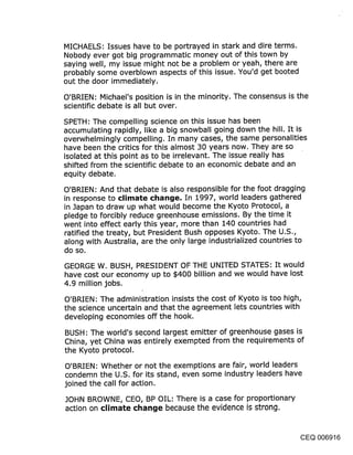 MICHAELS: Issues have to be portrayed in stark and dire terms.
Nobody ever got big programmatic money out of this town by
saying well, my issue might not be a problem or yeah, there are
probably some overblown aspects of this issue. You’d get booted
out the door immediately.

O’BRIEN: Michael’s position is in the minority. The consensus is the
scientific debate is all but over.

SPETH: The compelling science on this issue has been
accumulating rapidly, like a big snowball going down the hill. It is
overwhelmingly compelling. In many cases, the same personalities
have been the critics for this almost 30 years now. They are so
isolated at this point as to be irrelevant. The issue really has
shifted from the scientific debate to an economic debate and an
equity debate.

O’BRIEN: And that debate is also responsible for the foot dragging
in response to climate cl~an~je. In 1997, world leaders gathered
in Japan to draw up what would become the Kyoto Protocol, a
pledge to forcibly reduce greenhouse emissions. By the time it
went into effect early this year, more than 140 countries had
ratified the treaty, but President Bush opposes Kyoto. The U.S.,
along with Australia, are the only large industrialized countries to
do so.

GEORGE W. BUSH, PRESIDENT OF THE UNITED STATES: It would
have cost our economy up to $400 billion and we would have lost
4.9 million jobs.

O’BRIEN: The administration insists the cost of Kyoto is too high,
the science uncertain and that the agreement lets countries with
developing economies off the hook.

BUSH: The world’s second largest emitter of greenhouse gases is
China, yet China was entirely exempted from the requirements of
the Kyoto protocol.

O’BRIEN: Whether or not the exemptions are fair, world leaders
condemn the U.S. for its stand, even some industry leaders have
joined the call for action.

JOHN BROWNE, CEO, BP OIL: There is a case for proportionary
action on climate CIlan~je because the evidence is strong.


                                                               CEQ 006916
 