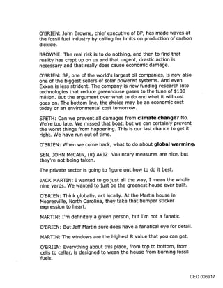 O’BRIEN: John Browne, chief executive of BP, has made waves at
the fossil fuel industry by calling for limits on production of carbon
dioxide.

BROWNE: The real risk is to do nothing, and then to find that
reality has crep.t up on us and that urgent, drastic action is
necessary and that really does cause economic damage.

O’BRIEN: BP, one of the world’s largest oil companies, is now also
one of the biggest sellers of solar powered systems. And even
Exxon is less strident. The company is now funding research into
technologies that reduce greenhouse gases to the tune of $100
million. But the argument over what to do and what it will cost
goes on. The bottom line, the choice may be an economic cost
today or an environmental cost tomorrow.

SPETH: Can we prevent all damages from climate change? No.
We’re too late. We missed that boat, but we can certainly prevent
the worst things from happening. This is our last chance to get it
right. We have run out of time.
O’BRIEN: When we come back, what to do about global warming,

SEN. JOHN McCAIN, (R) ARIZ: Voluntary measures are nice, but
they’re not being taken.

The private sector is going to figure out how to do it best.

JACK MARTIN: I wanted to go just all the way, I mean the whole
nine yards. We wanted to just be the greenest house ever built.

O’BRIEN: Think globally, act locally. At the Martin house in
Mooresville, North Carolina, they take that bumper sticker
expression to heart.

MARTIN: I’m definitely a green person, but I’m not a fanatic.

O’BRIEN: But Jeff Martin sure does have a fanatical eye for detail.

MARTIN: The windows are the highest R value that you can get.

O’BRIEN: Everything about this place, from top to bottom, from
cells to cellar, is designed to wean the house from burning fossil
fuels.


                                                                 CEQ 006917
 
