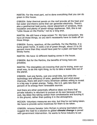 MARTIN: For the most part, we’ve done everything that you can do
green in this house.
O’BRIEN: Solar thermal panels on the roof provide all the heat and
hot water and there’s some that can generate electricity. There’s
also a geothermal he,it pump, clever placement of windows, thick
insulation and plenty of power-stingy appliances. Still, this is not
"Little House on the Prairie," not by a long shot.

MARTIN: We still have a large-screen TV. We have computers. We
have all those things, so you don’t necessarily have to trade off on
those things.

O’BRIEN: Sunny, spacious, all the comforts. For the Martins, it is
home green home. It costs a lot of green though, about 15 to 20
percent more than they would have paid for a plain old fossil fuel
thirsty home.

MARTIN: We have 12 different heating zones in the house.

O’BRIEN: But for the Martins, the benefits of living here are
priceless.

MARTIN: The intangibles are knowing that you’re trying, even our
small way, to do the right thing, to try to take a lesser bite out of
the planet.

O’BRIEN: Just one family, just one small bite, but while the
technology and efficie.ncy of solar, geothermal and wind power
improves, there still aren’t many American utilities willing to invest
in a big way in green energy. Today, the U.S. gets lets than 10
percent of its energy from renewable sources.

And there are other potentially effective ideas out there that
private industry is reluctant to pursue on its own because of the
cost, big ideas like taking carbon from smokestacks and burying it
in the ground, rather than putting it in the atmosphere.

MCCAIN: Voluntary measures are nice, but they’re not being taken.
We have to provide some incentives for them to be taken.

O’BRIEN: Arizona Senator John McCain is among lawmakers who
suggest the road to a solution to global climate cl~an~je is paved
with government intervention. He wants to force industry to act


                                                                     CEQ 006918
 