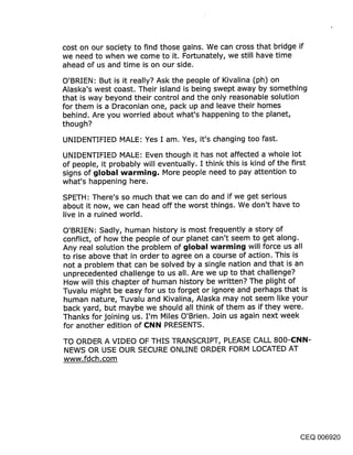 cost on our society to find those gains. We can cross that bridge if
we need to when we come to it. Fortunately, we still have time
ahead of us and time is on our side.

O’BRIEN: But is it really? Ask the people of Kivalina (ph) on
Alaska’s west coast. Their island is being swept away by something
that is way beyond their control and the only reasonable solution
for them is a Draconian one, pack up and leave their homes
behind. Are you worried about what’s happening to the planet,
though?

UNIDENTIFIED MALE: Yes I am. Yes, it’s changing too fast.

UNIDENTIFIED MALE: Even though it has not affected a whole lot
of people, it probably will eventually. I think this is kind of the first
signs of global warmin:j, More people need to pay attention to
what’s happening here.
SPETH: There’s so much that we can do and if we get serious
about it now, we can head off the worst things. We don’t have to
live in a ruined world.

O’BRIEN: Sadly, human history is most frequently a story of
conflict, of how the people of our planet can’t seem to get along.
Any real solution the problem of ~jIobal warmin~j will force us all
to rise above that in order to agree on a course of action. This is
not a problem that can be solved by a single nation and that is an
unprecedented challenge to us all. Are we up to that challenge?
How will this chapter of human history be written? The plight of
Tuvalu might be easy for us to forget or ignore and perhaps that is
human nature, Tuvalu and Kivalina, Alaska may not seem like your
back yard, but maybe we should all think of them as if they were.
Thanks for joining us. I’m Miles O’Brien. Join us again next week
for another edition of Cl~il~i PRESENTS.

TO ORDER A VIDEO OF THIS TRANSCRIPT, PLEASE CALL 800-CI~II~I-
NEWS OR USE OUR SECURE ONLINE ORDER FORM LOCATED AT
www.fdch.com




                                                                        CEQ 006920
 