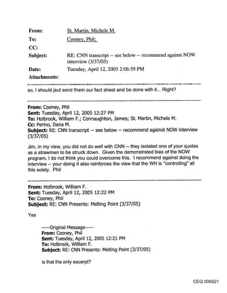 ~rol~:               St. Martin, Michele M.
~o."                 Cooney, Phil;

Subject:             RE: CNN transcript -- see below -- recommend against NOW
                     interview (3/37/05)
Date:                Tuesday, April 12, 2005 2:06:59 PM
Attachments:

so, I should jsut send them our fact sheet and be done with it... Right?


From: Cooney, Phil
Sent: Tuesday, April 12, 2005 12:27 PM
To: Holbrook, William F,; Connaughton, ]ames; St, Martin, Michele M,
Cc: Perino, Dana M,
Subject: RE: CNN transcript -- see below -- recommend against NOW interview
(3/37/05)
Jim, in my view, you did not do well with CNN -- they isolated one of your quotes
as a strawman to be struck down. Given the demonstrated bias of the NOW
program, I do not think you could overcome this. I recommend against doing the
interview -- your doing it also reinforces the view that the WH is "controlling" all
this solely. Phil


From: Holbrook, William F.
Sent: Tuesday, April 12, 2005 12:22 PM
To: Cooney, Phil
Subject: RE: CNN Presents: Melting Point (3/37/05)

Yes

         ..... Original Message .....
         From: Cooney, Phil
         Sent-" Tuesday, April 12, 2005 12:21 PM
         To-" Holbrook, William F,
         Subje~-t: RE: CNN Presents: Melting Point (3/37/05)

         is that the only excerpt?


                                                                                 CEQ 006921
 
