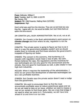 From: Holbrook, William F.
Sent: Tuesday, April 12, 2005 12:20 PM
To: Cooney, Phil
Subject: FW: CNN Presents: Melting Point (3/37/05)
]:mportance: High

Here’s what was used from the interview. They can cut and twist any way
they like. I agree with Jim, live would be better, but I don’t think that’s an
option this time around.

JIM CONATIN (ph), BUSH ADMINISTRATION: Not at all, not at all.

O’BRIEN: Jim Conatin is the Bush administration’s point person on
clir~ate chan~je and from where he sits, regulation is not the
answer.

CONATIN: The private sector is going to figure out how to do it
best in a way the government probably couldn’t and we should
enable them to innovate and find those solutions the government’s
incapable of figuring out faster.

O’BRIEN: The concern is the economy, that burdening U.S.
industry with regulation would mean a loss of jobs. But John
McCain believes the caps, the regulations and the incentives for
new technologies are not only good for the environment and the
climate, they are good for businesses as well, a jobs creator in new
high-tech industries.

MCCAIN: When it requires the leadership of the administration, I
think we can prove that development of alternate technologies can
be a very profitable business.

O’BRIEN: But Conatin says the private sector doesn’t need a nudge
from the government.

CONATIN: We want to encourage them to find the most
economically profitable ways to reduce greenhouse gases and we
do not yet need to take on an issue, whether we need to impose a
cost on our society to find those gains. We can cross that bridge if
we need to when we come to it. Fortunately, we still have time
ahead of us and time is on our side.



                                                                                 CEQ 006922
 