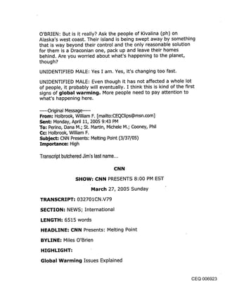 O’BRIEN: But is it really? Ask the people of Kivalina (ph) on
Alaska’s west coast. Their island is being swept away by something
that is way beyond their control and the only reasonable solution
for them is a Draconian one, pack up and leave their homes
behind. Are you worried about what’s happening to the planet,
though?

UNIDENTIFIED MALE: Yes I am. Yes, it’s changing too fast.

UNIDENTIFIED MALE: Even though it has not affected a whole lot
of people, it probably will eventually. I think this is kind of the first
signs of global warming. More people need to pay attention to
what’s happening here.

...... Original Message ......
From: Holbrook, William F. [mailto:CEQClips@msn.com]
Sent; Monday, April 11, 2005 9:43 PM
To: Perino, Dana M.; St. Martin, Michele M.; Cooney, Phil
C¢: Holbrook, William F.
Subject-" CNN Presents: Melting Point (3/37/05)
Importance: High

Transcript butchered Jim’s last name...

                                     CNN
                  SHOW: CNN PRESENTS 8:00 PM EST
                          March 27, 2005 Sunday

TRANSCRIPT: 032701CN,V79

SECTION: NEWS; International
LENGTH: 6515 words
HEADLINE: CNN Presents: Melting Point

BYLINE: Miles O’Brien
HIGHLIGHT:

Global Warming Issues Explained


                                                                    CEQ 006923
 