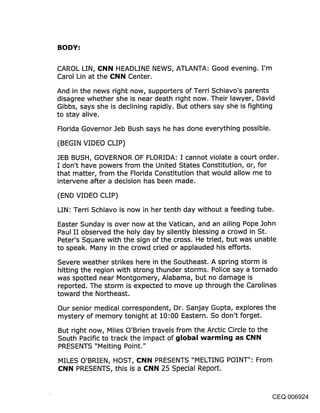 BODY:

CAROL LIN, CNN HEADLINE NEWS, ATLANTA: Good evening. I’m
Carol Lin at the CNN Center.

And in the news right now, supporters of Terri Schiavo’s parents
disagree whether she is near death right now. Their lawyer, David
Gibbs, says she is declining rapidly. But others say she is fighting
to stay alive.

Florida Governor Jeb Bush says he has done everything possible.

(BEGIN VIDEO CLIP)

JEB BUSH, GOVERNOR OF FLORIDA: I cannot violate a court order.
I don’t have powers from the United States Constitution, or, for
that matter, from the Florida Constitution that would allow me to
intervene after a decision has been made.

(END VIDEO CLIP)
LINi Terri Schiavo is now in her tenth day without a feeding tube.

Easter Sunday is over now at the Vatican, and an ailing Pope John
Paul II observed the holy day by silently blessing a crowd in St.
Peter’s Square with the sign of the cross. He tried, but was unable
to speak. Many in the crowd cried or applauded his efforts.

Severe weather strikes here in the Southeast. A spring storm is
hitting the region with strong thunder storms. Police say a tornado
was spotted near Montgomery, Alabama, but no damage is
reported. The storm is expected to move up through the Carolinas
toward the Northeast.

Our senior medical correspondent, Dr. Sanjay Gupta, explores the
mystery of memory tonight at 10:00 Eastern. So don’t forget.

But right now, Miles O’Brien travels from the Arctic Circle to the
South Pacific to track the impact of global warming as CNN
PRESENTS "Melting Point."

MILES O’BRIEN, HOST, CNN PRESENTS "MELTING POINT": From
CNN PRESENTS, this is a CNN 25 Special Report.


                                                                CEQ 006924
 