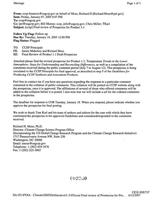 Message                                                                                    Page 1 of I


From: ccsp-bounces @usgcrp:gov on behalf of Moss, Richard H [Richard.Moss@pnl.gov]
Sent: Friday, January 07, 2005 8:07 PM
To: ccsp@usgcrp.gov
Cc: ipo@usgcrp.gov; Bill Murray; ccsp_info@usgcrp.gov; Chris Miller; TKarl
Subject: [ccsp] Final review of Prospectus for Product 1.1

Follow Up Flag: Follow up
Due By: Tuesday, January 18, 2005 12:00 PM
Flag Status: Flagged

TO:    CCSP Principals
FR:    James Mahoney and Richard Moss
RE:    Final Review of Product 1.1 Draft Prospectus

Attached please find the revised prospectus for Product 1.1, Temperature Trends in the Lower
Atmosphere: Steps for Understanding and Reconciling Differences, as well as a compilation of the
comments received during the public comment period (July 7 to August 12). This prospectus is being
circulated to the CCSP Principals for final approval, as described in step 5 of the Guidelines for
Producing CCSP Synthesis and Assessment Products.

Feel free to contact me if you have any questions regarding the response to a particular comment
contained in the collation of public comments. This collation will be posted on CCSP website along with
the prospectus, once it is approved. The affiliations of several of those who offered comments will be
added to the collation before it is posted. I also note that we will include a url for the collated comments
in the prospectus.

The deadline for response is COB Tuesday, January 18. When you respond, please indicate whether you
approve the prospectus for final posting.

We wish to thank Tom Karl and his team of authors and editors for the care with which they have
conformed the prospectus to the approved Guidelines and considered/responded to the comments
received.

Richard H. Moss, Ph.D.
Director, Climate Change Science Program Office
(Incorporating the US Global Change Research Program and the Climate Change Research Initiative)
1717 Pennsylvania Avenue NW, Suite 250
Washington, DC 20006
Email: rmoss@usgcrp.gov
Telephone: 1 (202)419-3476
Fax: 1 (202)223-3065




                                                                                              CEQ 006737
file://G:WOIA - Climate2005kDeliberativel-3.05ccso Final review of Prosoectus for Pro... 4/1-2/2007
 