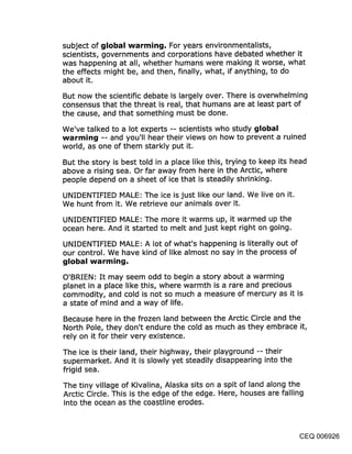 subject of global warming. For years environmentalists,
scientists, governments and corporations have debated whether it
was happening at all, whether humans were making it worse, what
the effects might be, and then, finally, what, if anything, to do
about it.
But now the scientific debate is largely over. There is overwhelming
consensus that the threat is real, that humans are at least part of
the cause, and that something must be done.
We’ve talked to a lot experts -- scientists who study global
warming -- and you’ll hear their views on how to prevent a ruined
world, as one of them starkly put it.

But the story is best told in a place like this, trying to keep its head
above a rising sea. Or far away from here in the Arctic, where
people depend on a sheet of ice that is steadily shrinking.

UNIDENTIFIED MALE: The ice is just like our land. We live on it.
We hunt from it. We retrieve our animals over it.

UNIDENTIFIED MALE: The more it warms up, it warmed up the
ocean here. And it started to melt and just kept right on going.

UNIDENTIFIED MALE: A lot of what’s happening is literally out of
our control. We have kind of like almost no say in the process of


O’BRIEN: It may seem odd to begin a story about a warming
planet in a place like .this, where warmth is a rare and precious
commodity, and cold is not so much a measure of mercury as it is
a state of mind and a way of life.

Because here in the frozen land between the Arctic Circle and the
North Pole, they don’t endure the cold as much as they embrace it,
rely on it for their very existence.

The ice is their land, their highway, their playground -- their
supermarket. And it is slowly yet steadily disappearing into the
frigid sea.

The tiny village of Kivalina, Alaska sits on a spit of land along the
Arctic Circle. This is the edge of the edge. Here, houses are falling
into the ocean as the coastline erodes.



                                                                      CEQ 006926
 
