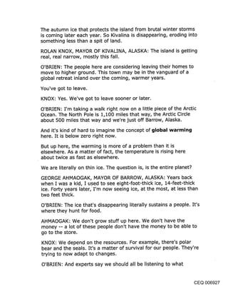 The autumn ice that protects the island from brutal winter storms
is coming later each year. So Kivalina is disappearing, eroding into
something less than a spit of land.

ROLAN KNOX, MAYOR OF KIVALINA, ALASKA: The island is getting
real, real narrow, mostly this fall.

O’BRIEN: The people here are considering leaving their homes to
move to higher ground. This town may be in the vanguard of a
global retreat inland over the coming, warmer years.

You’ve got to leave.

KNOX: Yes. We’ve got to leave sooner or later.

O’BRIEN: I’m taking a walk right now on a little piece of the Arctic
Ocean. The North Pole is 1,100 miles that way, the Arctic Circle
about 500 miles that way and we’re just off Barrow, Alaska.

And it’s kind of hard to imagine the concept of ~jIol~al warmin~j
here. It is below zero right now.

But up here, the warming is more of a problem than it is
elsewhere. As a matter of fact, the temperature is rising here
about twice as fast as elsewhere.

We are literally on thin ice. The question is, is the entire planet?

GEORGE AHMAOGAK, MAYOR OF BARROW, ALASKA: Years back
when I was a kid, I used to see eight-foot-thick ice, 14-feet-thick
ice. Forty years later, I’m now seeing ice, at the most, at less than
two feet thick.

O’BRIEN: The ice that’s disappearing literally sustains a people. It’s
where they hunt for food.

AHMAOGAK: We don’t grow stuff up here. We don’t have the
money -- a lot of these people don’t have the money to be able to
go to the store.

KNOX: We depend on the resources. For example, there’s polar
bear and the seals. It’s a matter of survival for our people. They’re
trying to now adapt to changes.

O’BRIEN: And experts say we should all be listening to what


                                                                 CEQ 006927
 