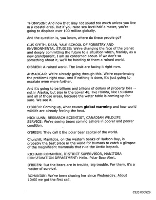 THOMPSON: And now that may not sound too much unless you live
in a coastal area. But if you raise sea level half a meter, you’re
going to displace over 100 million globally.

And the question is, you know, where do these people go?

GUS SPETH, DEAN, YALE SCHOOL OF FORESTRY AND
ENVIRONMENTAL STUDIES: We’re changing the face of the planet
and deeply committing the future to a situation which, frankly, as a
new grandparent, I am so concerned about. If we don’t so
something about it, we’ll be handing to them a ruined world.

O’BRIEN: A ruined world. The Inuil~ are facing it right now.

AHMAOGAK: We’re already going through this. We’re experiencing
the problems right now. And if nothing is done, it’s just going to
escalate even more further.

And it’s going to be billions and billions of dollars of property loss --
not in Alaska, but also in the Lower 48, like Florida, like Louisiana
and all of those areas, because the water table is coming up for
sure. We see it.

O’BRIEN: Coming up, what causes global warming and how world
wildlife are already feeling the heat.

NICK LUNN, RESEARCH SCIENTIST, CANADIAN WILDLIFE
SERVICE: We’re seeing bears coming ashore in poorer and poorer
condition.

O’BRIEN: They call it the polar bear capital of the world.

Churchill, Manitoba, on the western banks of Hudson Bay, is
probably the best place in the world for humans to catch a glimpse
of the magnificent mammals that rule the Arctic icepack.

RICHARD ROMANIUK, DISTRICT SUPERVISOR, MANITOBA
CONSERVATION DEPARTMENT: Hello. Polar Bear Alert.

O’BRIEN: But the bears are in trouble, big trouble. For them, it’s a
matter of survival.

ROMANIUK: We’ve been chasing her since Wednesday. About
10:00 we got the first call.


                                                                   CEQ 006929
 