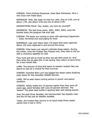 O’BRIEN: That’s Richard Romaniuk, Polar Bear Policeman. He’s a
very busy man these days.
ROMANIUK: Well, last night we had four calls. One at 5:00, one at
about 1:00, one about 3:00 and one at about 5:00.

UNIDENTIFIED MALE: Hey, buddy, you here by yourself?.

ROMANIUK: The last three years, 2001, 2002, 2003, were the
busiest years the program has ever had.

O’BRIEN: The bears are coming to town with alarming frequencies
-- weak, famished and scavenging for food.

ROMANIUK: Last year there were 176 bears that were captured.
About 135 were captured in and around the dump.

O’BRIEN: Polar bears are nature’s ultimate binge eaters. During
the winter, once the Hudson Bay freezes over, they take to the ice
with a voracious appetite for seal.

They hunt and eat as much as they can get their paws on. And
then when the ice gets thin in the spring, they return to terra firma
for a four-month fast.

LUNN: The amount of time that bears in western Hudson Bay can
spend on sea ice is critical for their survival.

O’BRIEN: Scientist Nick Lunn has logged two dozen years studying
polar bears for the Canadian Wildlife Service.

LUNN: We’ve seen bears coming ashore in poorer and poorer
condition.
O’BRIEN: Adults males are 15 percent lighter than they were 20
years ago, adult females with cubs 20 percent skinnier. The
reason? The polar bear buffet is opening later and closing sooner.

Over the past three decades, the thermometer has steadily risen
and the ice has just as steadily receded.

Today, the Hudson Bay returns to its liquid state three weeks
earlier than it did in 1970.




                                                                 CEQ 006930
 