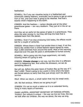 featherbed.
SCHNELL: So if you can visualize laying in a featherbed and
continually adding feathers, eventually you’re going to get an extra
inch or two, and your heat is going to be retained. And that"s
exactly what’s happening to the Earth.

O’BRIEN: And the feathers -- carbon dioxide and all the other
greenhouse gases -- are very stubborn. They just sit in the air up
there.

And they act an awful lot like panes of glass in a greenhouse. They
allow the solar energy in, but they still trap the heat that is
radiated back from the planet.

SCHNELL: Even if we stop producing CO2 today, the effects would
last for a couple of centuries.

O’BRIEN: Where there is fossil fuel smoke there is heat, if not fire.
Here’s the verdict from a United Nations report signed by more
than 2,000 scientists from around the world. Most of the warming
observed over the past 50 years is attributable to human activity.

SCHNELL: We’re going into this huge experiment, not really
knowing where it’s going to end.

O’BRIEN: Climate ¢l~an~je is not new, but this time it is different
and it is happening fast. And unlike the dinosaurs, we can do
something about it.

But will we, before the polar bears of Hudson Bay go the way of T.
Rex? LUNN: There’s going to be a point in time where the bears
are forced ashore so early that they just simply won’t be able to
survive.

MILE: When we return, a small nation that may be swept away.

UN: We feel anxious. Where are we going to go?

O’BRIEN: It’s not so much a nation as it is an extended family,
living in many layers of harmony.

PAANI LAUPEPA, ASSISTANT SECRETARY OF FOREIGN AFFAIRS,
TUVALU: Our culture is unique -- the way we live our lives, the way
we look after our children, the way we dance, the way we sing.


                                                                CEQ 006932
 