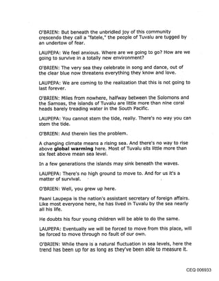 O’BRIEN: But beneath the unbridled joy of this community
crescendo they call a "fatele," the people of Tuvalu are tugged by
an undertow of fear.

LAUPEPA: We feel anxious. Where are we going to go? How are we
going to survive in a totally new environment?

O’BRIEN: The very sea they celebrate in song and dance, out of
the clear blue now threatens everything they know and love.

LAUPEPA: We are coming to the realization that this is not going to
last forever.

O’BRIEN: Miles from nowhere, halfway between the Solomons and
the Samoas, the islands of Tuvalu are little more than nine coral
heads barely treading water in the South Pacific.

LAUPEPA: You cannot stem the tide, really. There’s no way you can
stem the tide.

O’BRIEN: And therein lies the problem.

A changing climate means a rising sea. And there’s no way to rise
above global warming here. Most of Tuvalu sits little more than
six feet above mean sea level.
In a few generations the islands may sink beneath the waves.

LAUPEPA: There’s no high ground to move to. And for us it’s a
matter of survival.
O’BRIEN: Well, you grew up here.

Paani Laupepa is the nation’s assistant secretary of foreign affairs.
Like most everyone here, he has lived in Tuvalu by the sea nearly
all his life.

He doubts his four young children will be able to do the same.

LAUPEPA: Eventually we will be forced to move from this place, will
be forced to move through no fault of our own.

O’BRIEN: While there is a natural fluctuation in sea levels, here the
trend has been up for as long as they’ve been able to measure it.


                                                                CEQ 006933
 