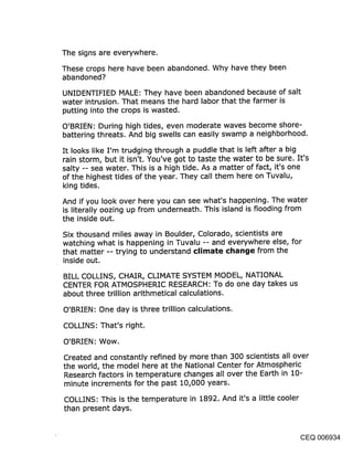 The signs are everywhere.
These crops here have been abandoned. Why have they been
abandoned?
UNIDENTIFIED MALE: They have been abandoned because of salt
water intrusion. That means the hard labor that the farmer is
putting into the crops is wasted.

O’BRIEN: During high tides, even moderate waves become shore-
battering threats. And big swells can easily swamp a neighborhood.

It looks like I’m trudging through a puddle that is left after a big
rain storm, but it isn’t. You’ve got to taste the water to be sure. It’s
salty -- sea water. This is a high tide. As a matter of fact, it’s one
of the highest tides of the year. They call them here on Tuvalu,
king tides.

And if you look over here you can see what’s happening. The water
is literally oozing up from underneath. This island is flooding from
the inside out.
Six thousand miles away in Boulder, Colorado, scientists are
watching what is happening in Tuvalu -- and everywhere else, for
that matter -- trying to understand climate chat~(je from the
inside out.

BILL COLLINS, CHAIR, CLIMATE SYSTEM MODEL, NATIONAL
CENTER FOR ATMOSPHERIC RESEARCH: To do one day takes us
about three trillion arithmetical calculations.

O’BRIEN: One day is three trillion calculations.

COLLINS: That’s right.

O’BRIEN: Wow.

Created and constantly refined by more than 300 scientists all over
the world, the model here at the National Center for Atmospheric
Research factors in temperature changes all over the Earth in 10-
minute increments for the past 10,000 years.

COLLINS: This is the temperature in 1892. And it’s a little cooler
than present days.


                                                                      CEQ 006934
 