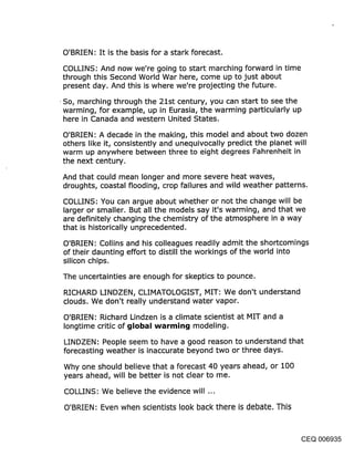 O’BRIEN.’ It is the basis for a stark forecast.

COLLINS: And now we’re going to start marching forward in time
through this Second World War here, come up to just about
present day. And this is where we’re projecting the future.
¯ So, marching through the 21st century, you can start to see the
 warming, for example, up in Eurasia, the warming particularly up
  here in Canada and western United States.

O’BRIEN: A decade in the making, this model and about two dozen
others like it, consistently and unequivocally predict the planet will
warm up anywhere between three to eight degrees Fahrenheit in
the next century.

And that could mean longer and more severe heat waves,
droughts, coastal flooding, crop failures and wild weather patterns.

COLLINS: You can argue about whether or not the change will be
larger or smaller. But all the models say it’s warming, and that we
are definitely, changing the chemistry of the atmosphere in a way
that is historically unprecedented.

O’BRIEN: Collins and his colleagues readily admit the shortcomings
of their daunting effort to distill the workings of the world into
silicon chips.

The uncertainties are enough for skeptics to pounce.

RICHARD LINDZEN, CLIMATOLOGIST, MIT: We don’t understand
clouds. We don’t really understand water vapor.

 O’BRIEN’. Richard Lindzen is a climate scientist at MIT and a
 Iongtime critic of glol~al warming modeling.

LINDZEN: People seem to have a good reason to understand that
forecasting weather is inaccurate beyond two or three days.

 Why one should believe that a forecast 40 years ahead, or 100
 years ahead, will be better is not clear to me.

 COLLINS: We believe the evidence will ...

 O’BRIEN: Even when scientists look back there is debate. This



                                                                 CEQ 006935
 