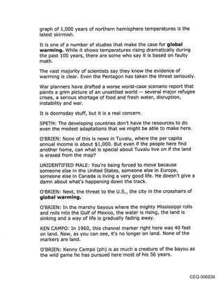 graph of 1,000 years of northern hemisphere temperatures is the
latest skirmish.
It is one of a number of studies that make the case for global
warming, While it shows temperatures rising dramatically during
the past 100 years, there are some who say it is based on faulty
math.
The vast majority of scientists say they know the evidence of
warming is clear. Even the Pentagon has taken the threat seriously.

War planners have drafted a worse worst-case scenario report that
paints a grim picture of an unsettled world -- several major refugee
crises, a serious shortage of food and fresh water, disruption,
instability and war.

It is doomsday stuff, but it is a real concern.

SPETH: The developing countries don’t have the resources to do
even the modest adaptations that we might be able to make here.

O’BRIEN: None of this is news in Tuvalu, where the per capita
annual income is about $1,000. But even if the people here find
another home, can what is special about Tuvalu live.on if the land
is erased from the map?

UNIDENTIFIED MALE: You’re being forced to move because
someone else in the United States, someone else in Europe,
someone else in Canada is living a very good life. He doesn’t give a
damn about what’s happening down the track.

O’BRIEN: Next, the threat to the U.S., the city in the crosshairs of
global warming.

O’BRIEN: In the marshy bayous where the mighty Mississippi rolls
and roils into the Gulf of Mexico, the water is rising, the land is
sinking and a way of life is gradually fading away.

KEN CAMPO: In 1960, this channel marker right here was 40 feet
on land. Now, as you can see, it’s no longer on land. None of the
markers are land.

O’BRIEN: Kenny Campo (ph) is as much a creature of the bayou as
the wild game he has pursued here most of his 56 years.



                                                                   CEQ 006936
 