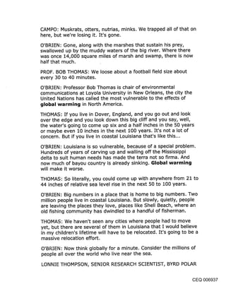 CAMPO: Muskrats, otters, nutrias, minks. We trapped all of that on
here, but we’re losing it. It’s gone.
O’BRIEN: Gone, along with the marshes that sustain his prey,
swallowed up by the muddy waters of the big river. Where there
was once 14,000 square miles of marsh and swamp, there is now
half that much.

PROF. BOB THOMAS: We loose about a football field size about
every 30 to 40 minutes.

O’BRIEN: Professor Bob Thomas is chair of environmental
communications at Loyola University in New Orleans, the city the
United Nations has called the most vulnerable to the effects of
global warming in North America.

THOMAS: If you live in Dover, England, and you go out and look
over the edge and you look down this big cliff and you say, well,
the water’s going to come up six and a half inches in the 50 years
or maybe even 10 inches in the next 100 years. It’s not a lot of
concern. But if you live in coastal Louisiana that’s like this...

O’BRIEN: Louisiana is so vulnerable, because of a special problem.
Hundreds of years of carving up and walling off the Mississippi
delta to suit human needs has made the terra not so firma. And
now much of bayou country is already sinking. Global warming
will make it worse.

THOMAS: So literally, you could come up with anywhere from 21 to
44 inches of relative sea level rise in the next 50 to 100 years.

O’BRIEN: Big numbers in a place that is home to big numbers. Two
million people live in coastal Louisiana. But slowly, quietly, people
are leaving the places they love, places like Shell Beach, where an
old fishing community has dwindled to a handful of fisherman.

THOMAS: We haven’t seen any cities where people had to move
yet, but there are several of them in Louisiana that I would believe
in my children’s lifetime will have to be relocated. It’s going to be a
massive relocation effort.

O’BRIEN: Now think globally for a minute. Consider the millions of
people all over the world who live near the sea.

LONNIE THOMPSON, SENIOR RESEARCH SCIENTIST, BYRD POLAR


                                                                CEQ 006937
 