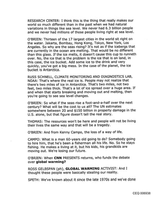 RESEARCH CENTER: I think this is the thing that really makes our
world so much different than in the past when we had natural
variations in things like sea level. We never had 6.3 billion people
and we never had millions of those people living right at sea level.

O’BRIEN: Thirteen of the 17 largest cities in the world sit right on
the water. Jakarta, Bombay, Hong Kong, Tokyo, New York, Los
Angeles. So why are the seas rising? It’s not as if the icebergs that
are currently in the ocean are melting. That would be no different
than this glass. If the ice melts, it doesn’t cause this cup to runneth
over. No, the ice that is the problem is the ice that is on land, in
this case, the ice bucket. Add some ice to the drink and very
quickly, you’ve got a big mess. In the case of the planet, the ice
bucket is Antarctica.

RUSS SCHNELL, CLIMATE MONITORING AND DIAGNOSTICS LAB,
NOAA: That’s where the real ice is. People may not realize that
there’s two miles of ice in Antarctica. That’s two miles, not two
feet, two miles thick. That’s a lot of ice spread over a huge area. If
and when that starts breaking and moving out and melting, then
you’re going to see sea level changes.

O’BRIEN: So what if the seas rise a foot-and-a-half over the next
century? What will be the cost to us all? The UN estimates
somewhere between 20 and $150 billion in property damage in the
U.S. alone, but that figure doesn’t tell the real story.

THOMAS: The resources won’t be here and people will not be living
their lives the same way and that will be a tragedy.

O’BRIEN: And from Kenny Campo, the loss of a way of life.

CAMPO: What is a man 60-years old going to do? Somebody going
to hire him, that he’s been a fisherman all his life. No. So he stays
fishing. He makes a living at it, but his kids, his grandkids are
moving out. We’re losing our future.

O’BRIEN: When C:NN PRESENTS returns, who funds the debate
over global warming?
ROSS GELBSPAN (ph), GLOBAL WARMING ACTIVIST: And I
thought these people were basically stealing our reality.

SPETH: We’ve known about it since the late 1970s and we’ve done


                                                                   CEQ 006938
 