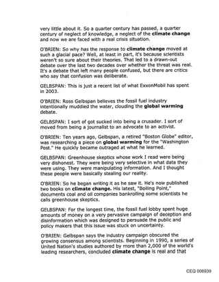 very little about it. So a quarter century has passed, a quarter
century of neglect of knowledge, a neglect of the climate change
and now we are faced with a real crisis situation.

O’BRIEN: So why has the response to climate change moved at
such a glacial pace? Well, at least in part, it’s because scientists
weren’t so sure about their theories. That led to a drawn-out
debate over the last two decades over whether the threat was real.
It’s a debate that left many people confused, but there are critics
who say that confusion was deliberate.

GELBSPAN: This is just a recent list of what ExxonMobil has spent
in 2003.

O’BRIEN: Ross Gelbspan believes the fossil fuel industry
intentionally muddied the water, clouding the global warming
debate.

GELBSPAN: I sort of got sucked into being a crusader. I sort of
moved from being a journalist to an advocate to an activist.

O’BRIEN: Ten years ago, Gelbspan, a retired "Boston Globe" editor,
was researching a piece on global warming for the "Washington
Post." He quickly became outraged at what he learned.

GELBSPAN: Greenhouse skeptics whose work I read were being
very dishonest. They were being very selective in what data they
were using. They were manipulating information. And I thought
these people were basically stealing our reality.

O’BRIEN: So he began writing it as he saw it. He’s now published
two books on climate change. His latest, "Boiling Point,"
documents coal and oil companies bankrolling some scientists he
calls greenhouse skeptics.
GELBSPAN: For the longest time, the fossil fuel lobby spent huge
amounts of money on a very pervasive campaign of deception and
disinformation which was designed to persuade the public and
policy makers that this issue was stuck on uncertainty.

O’BRIEN: Gelbspan says the industry campaign obscured the
growing consensus among scientists. Beginning in 1990, a series of
United Nation’s studies authored by more than 2,000 of the world’s
leading researchers, concluded climate change is real and that


                                                               CEQ 006939
 