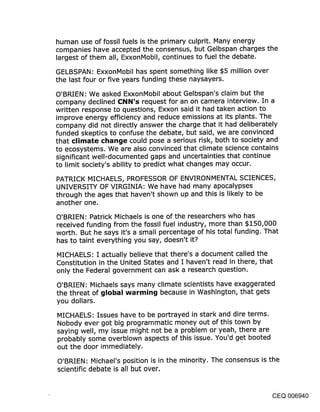 human use of fossil fuels is the primary culprit. Many energy
companies have accepted the consensus, but Gelbspan charges the
largest of them all, ExxonMobil, continues to fuel the debate.

GELBSPAN: ExxonMobil has spent something like $5 million over
the last four or five years funding these naysayers.

O’BRIEN: We asked ExxonMobil about Gelbspan’s claim but the
company declined CNN’s request for an on camera interview. In a
written response to questions, Exxon said it had taken action to
improve energy efficiency and reduce emissions at its plants. The
company did not directly answer the charge that it had deliberately
funded skeptics to confuse the debate, but said, we are convinced
that climate change could pose a serious risk, both to society and
to ecosystems. We are also convinced that climate science contains
significant well-documented gaps and uncertainties that continue
to limit society’s ability to predict what changes may occur.

PATRICK MICHAELS, PROFESSOR OF ENVIRONMENTAL SCIENCES,
UNIVERSITY OF VIRGINIA: We have had many apocalypses
through the ages that haven’t shown up and this is likely to be
another one.

O’BRIEN: Patrick Michaels is one of the researchers who has
received funding from the fossil fuel industry, more than $150,000
worth. But he says it’s a small percentage of his total funding. That
has to taint everything you say, doesn’t it?

MICHAELS: I actually believe that there’s a document called the
Constitution in the United States and I haven’t read in there, that
only the Federal government can ask a research question.

O’BRIEN: Michaels says many climate scientists have exaggerated
the threat of global warming because in Washington, that gets
you dollars.
MICHAELS: Issues have to be portrayed in stark and dire terms.
Nobody ever got big programmatic money out of this town by
saying well, my issue might not be a problem or yeah, there are
probably some overblown aspects of this issue. You’d get booted
out the door immediately.

O’BRIEN: Michael’s position is in the minority. The consensus is the
scientific debate is all but over.


                                                                  CEQ 006940
 