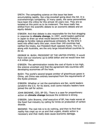 SPETH: The compelling science on this issue has been
accumulating rapidly, like a big snowball going down the hill. It is
overwhelmingly compelling. In many cases, the same personalities
have been the critics for this almost 30 years now. They are so
isolated at this point as to be irrelevant. The issue really has
shifted from the scientific debate to an economic debate and an
equity debate.

O’BRIEN: And that debate is also responsible for the foot dragging
in response to climate cl~an(je. In 1997, world leaders gathered
in Japan to draw up what would become the Kyoto Protocol, a
pledge to forcibly reduce greenhouse emissions. By the time it
went into effect early this year, more than 140 countries had
ratified the treaty, but President Bush opposes Kyoto. The U.S.,
along with Australia, are the only large industrialized countries to
do so.

GEORGE W. BUSH, PRESIDENT OF THE UNITED STATES: It would
have cost our economy up to $400 billion and we would have lost
4.9 million jobs.

O’BRIEN: The administration insists the cost of Kyoto is too high,
the science uncertain and that the agreement lets countries with
developing economies off the hook.

BUSH: The world’s second largest emitter of greenhouse gases is
China, yet China was entirely exempted from the requirements of
the Kyoto protocol.

 O’BRIEN: Whether or not the exemptions are fair, world leaders
condemn the U.S. for its stand, even some industry leaders have
joined the call for action.

JOHN BROWNE, CEO, BP OIL: There is a case for proportionary
action on ~limate ¢l~an~je because the evidence is strong.

O’BRIEN: John Browne, chief executive of BP, has made waves at
the fossil fuel industry by calling for limits on production of carbon
dioxide.

BROWNE: The real risk is to do nothing, and then to find that
reality has crept up on us and that urgent, drastic action is
necessary and that really does cause economic damage.



                                                                 CEQ 006941
 