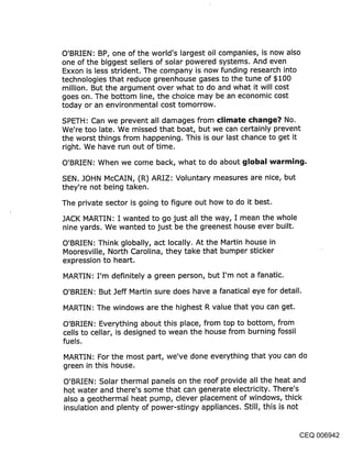 O’BRIEN: BP, one of the world’s largest oil companies, is now also
one of the biggest sellers of solar powered systems. And even
Exxon is less strident. The company is now funding research into
technologies that reduce greenhouse gases to the tune of $100
million. But the argument over what to do and what it will cost
goes on. The bottom line, the choice may be an economic cost
today or an environmental cost tomorrow.

SPETH: Can we prevent all damages from climate change? No.
We’re too late. We missed that boat, but we can certainly prevent
the worst things from happening. This is our last chance to get it
right. We have run out of time.

O’BRIEN: When we come back, what to do about global warming.

SEN. JOHN McCAIN, (R) ARIZ: Voluntary measures are nice, but
they’re not being taken.

The private sector is going to figure out how to do it best.

JACK MARTIN: I wanted to go just all the way, I mean the whole
nine yards. We wanted to just be the greenest house ever built.

O’BRIEN: Think globally, act locally. At the Martin house in
Mooresville, North Carolina, they take that bumper sticker
expression to heart.

MARTIN: I’m definitely a green person, but I’m not a fanatic.

O’BRIEN: But Jeff Martin sure does have a fanatical eye for detail.

MARTIN: The windows are the highest R value that you can get.

O’BRIEN: Everything about this place, from top to bottom, from
cells to cellar, is designed to wean the house from burning fossil
fuels.

MARTIN: For the most part, we’ve done everything that you can do
green in this house.

O’BRIEN: Solar thermal panels on the roof provide all the heat and
hot water and there’s some that can generate electricity. There’s
also a geothermal heat pump, clever placement of windows, thick
insulation and plenty of power-stingy appliances. Still, this is not


                                                                     CEQ 006942
 