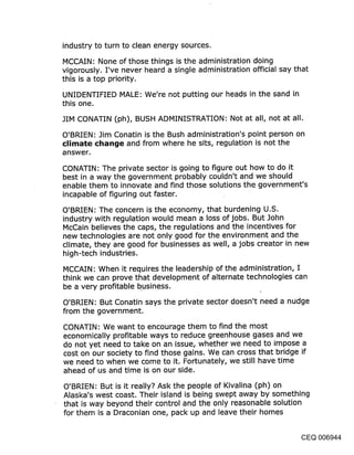 industry to turn to clean energy sources.

MCCAIN: None of those things is the administration doing
vigorously. I’ve never heard a single administration official say that
this is a top priority.

UNIDENTIFIED MALE: We’re not putting our heads in the sand in
this one.

JIM CONATIN (ph), BUSH ADMINISTRATION: Not at all, not at all.

O’BRIEN: Jim Conatin is the Bush administration’s point person on
climate ¢l~ange and from where he sits, regulation is not the
onswer.

CONATIN: The private sector is going to figure out how to do it
best in a way the government probably couldn’t and we should
enable them’to innovate and find those solutions the government’s
incapable of figuring out faster.

O’BRIEN: The concern is the economy, that burdening U.S.
industry with regulation would mean a loss of jobs. But John
McCain believes the caps, the regulations and the incentives for
new technologies are not only good for the environment and the
climate, they are good for businesses as well, a jobs creator in new
high-tech industries.

MCCAIN: When it requires the leadership of the administration, I
think we can prove that development of alternate technologies can
be a very profitable business.

O’BRIEN: But Conatin says the private sector doesn’t need a nudge
from the government.

CONATIN: We want to encourage them to find the most
economically profitable ways to reduce greenhouse gases and we
do not yet need to take on an issue, whether we need to impose a
cost on our society to find those gains. We can cross that bridge if
we need to when we come to it. Fortunately, we still have time
ahead of us and time is on our side.

O’BRIEN: But is it really? Ask the people of Kivalina (ph) on
Alaska’s west coast. Their island is being swept away by something
that is way beyond their control and the only reasonable solution
for them is a Draconian one, pack up and leave their homes


                                                                CEQ 006944
 