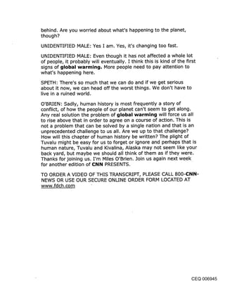 behind. Are you worried about what’s happening to the planet,
though?

UNIDENTIFIED MALE: Yes I am. Yes, it’s changing too fast.

UNIDENTIFIED MALE: Even though it has not affected a whole lot
of people, it probably will eventually. I think this is kind of the first
signs of global warming. More people need to pay attention to
what’s happening here.

SPETH: There’s so much that we can do and if we get serious
about it now, we can head off the worst things. We don’t have to
live in a ruined world.

O’BRIEN: Sadly, human history is most frequently a story of
conflict, of how the people of our planet can’t seem to get along.
Any real solution the problem of {jIobal warmincj will force us all
to rise above that in order to agree on a course of action. This is
not a problem that can be solved by a single nation and that is an
unprecedented challenge to us all. Are we up to that challenge?
How will this chapter of human history be written? The plight of
Tuvalu might be easy for us to forget or ignore and perhaps that is
human nature, Tuvalu and Kivalina, Alaska may not seem like your
back yard, but maybe we should all think of them as if they were.
Thanks for joining us. I’m Miles O’Brien. Join us again next week
for another edition of (::l~lN PRESENTS.

TO ORDER A VIDEO OF THIS TRANSCRIPT, PLEASE CALL 800-(:NN-
NEWS OR USE OUR SECURE ONLINE ORDER FORM LOCATED AT
www.fdch.com




                                                                   CEQ 006945
 