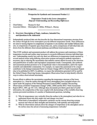 CCSP Product 1.1 Prospectus                                    FOR CCSP CONCURRENCE

1                        Prospectus for Synthesis and Assessment Product 1.1
2
3                            Temperature Trends in the Lower Atmosphere:
4                         Steps for Understanding and Reconciling Differences
5
 6   Chief Editor:      Thomas R. Karl
 7   Associate Editors: Christopher D. Miller, William L. Murray
 8
 9
10   1. Overview: Description of Topic, Audience, Intended Use,
11      and Questions to Be Addressed
12
13   Independently produced data sets that describe the four-dimensional temperature structure from
14   the surface through the lower stratosphere provide different temperature trends. These differences
15   are seen in varying degrees in comparisons of separate in situ (surface and weather balloon) data
16   sets, in comparisons of separate space-based data sets, and in comparisons of individual data sets
17   drawn from the different observational platforms and different trend analysis teams.
18
19   This CCSP synthesis and assessment product will address the accuracy and consistency of these
20   temperature records and outline steps necessary to reconcile differences between individual data
21   sets. Understanding exactly how and why there are differences in temperature trends reported by
22   several analysis teams using differing observation systems and analysis methods represents a
23   necessary step in reducing the uncertainties that underlie current efforts focused on the detection
24   and quantification of surface and tropospheric temperature trends. Consequently, this synthesis
25   and assessment product promises to be of significant value to decisionmakers, and to the expert
26   scientific and stakeholder communities. For example, we expect this assessment to be a major
27   contributor to the. Intergovernmental Panel on Climate Change (IPCC) Fourth Assessment Report
28   (due to be published in 2007). In addition, we expect the information generated will be used by
29   the Global Climate Observing System Atmospheric Observation Panel to help identify effective
30   ways to reduce observational uncertainty.
31
32   Recent efforts to address the uncertainties regarding the temperature structure of the lower
33   atmosphere (i.e., from the surface through the lower stratosphere) have included release of a
34   report under the auspices of the National Research Council (NRC) entitled "Reconciling
35   Observations of Global Temperature Change" (NRC, 2000) and the IPCC Third Assessment
36   Report (IPCC, 2001, pp 101-123). Although these documents provided a great deal of useful
37   information, the complexities of the issue coupled with shortcomings of the available observing
38   systems prevented resolution of a number of fundamental questions, including:
39
40      1) Why do temperatures vary vertically (from the surface to the stratosphere) and what do we
41         understand about why they might vary and change over time?
42      2) What kinds of atmospheric temperature variations can the current observing systems
43         measure and what are their strengths and limitations, both spatially and temporally?
44      3) What do observations indicate about the changes of temperature in the atmosphere and at
45         the surface since the advent of measuring temperatures vertically?



     7 January 2005                                                                           Page 1

                                                                                                   CEQ 006739
 