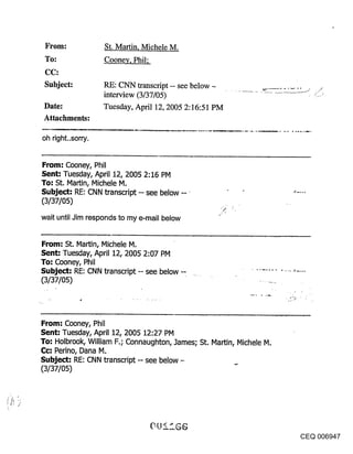From:             St. Martin, Michele M.
 To:               Coone¥, Phil;
 CC:
 Subject:          RE: CNN transcript -- see below
                   interview (3/37/05)
 Date:             Tuesday, April 12, 2005 2:16:51 PM
 Attachments:

oh right..sorry.


From: Cooney, Phil
Sent: Tuesday, April 12, 2005 2:16 PM
To: St, IVlartin, Michele M,
Subject: RE: CNN transcript -- see below -- ¯
(3/37/05)

wait until Jim responds to my e-mail below


From: St. Martin, Michele M.
Sent: Tuesday, April 12, 2005 2:07 pivl
To: Cooney, Phil
Subject-" RE: CNN transcript -- see below --
(3/37/05)




From: Cooney, Phil
Sent: Tuesday, April 12, 2005 12:27 PM
To: Holbrook, William F.; Connaughton, James; St. Martin, Nichele N.
Cc-" Perino, Dana M.
Subject: RE: CNN transcript -- see below --
(3/37/05)




                                                                       CEQ 006947
 